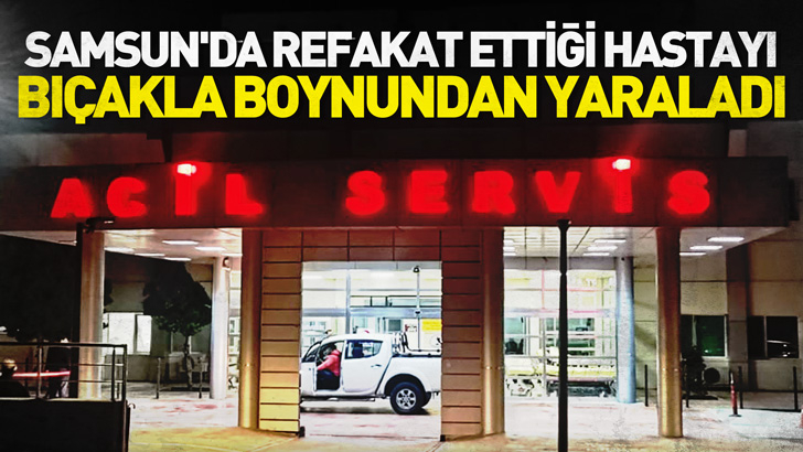 Samsun'da refakat ettiği hastayı bıçakla boynundan yaraladı